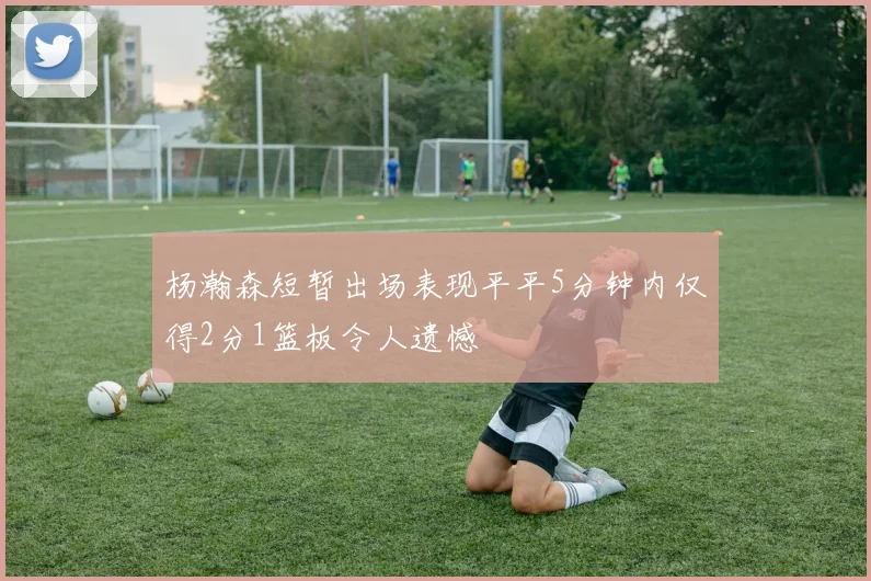 杨瀚森短暂出场表现平平5分钟内仅得2分1篮板令人遗憾