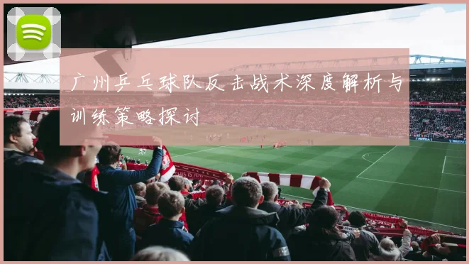 广州乒乓球队反击战术深度解析与训练策略探讨
