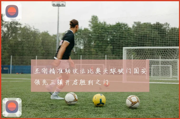 王刚精准助攻法比奥头球破门国安领先三镇开启胜利之门