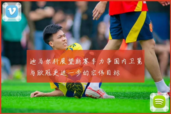 迪马尔科展望新赛季力争国内卫冕与欧冠更进一步的宏伟目标