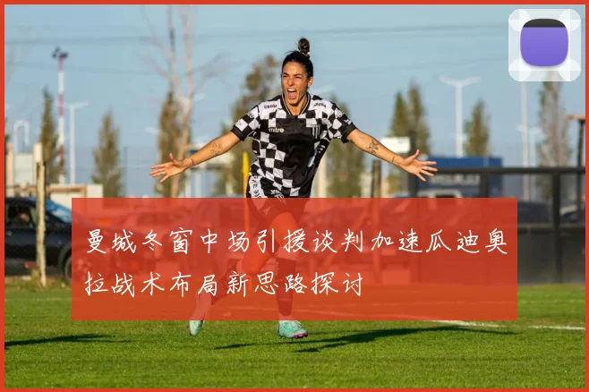曼城冬窗中场引援谈判加速瓜迪奥拉战术布局新思路探讨