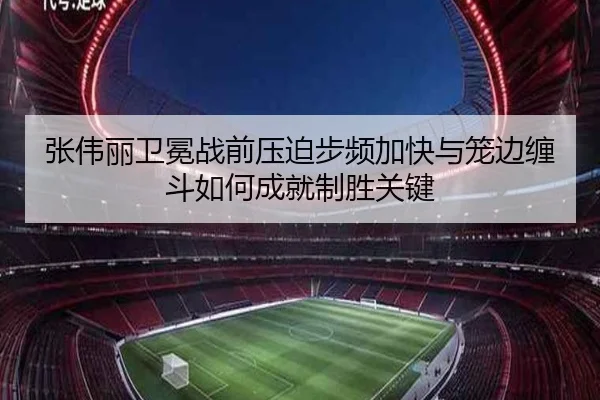 张伟丽卫冕战前压迫步频加快与笼边缠斗如何成就制胜关键